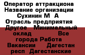 Оператор аттракциона › Название организации ­ Сухинин М .А. › Отрасль предприятия ­ Другое › Минимальный оклад ­ 30 000 - Все города Работа » Вакансии   . Дагестан респ.,Дагестанские Огни г.